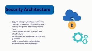 Security Architecture
Security principles, methods and models
designed to keep your infrastructure safe,
security design that addresses potential
risks,
overall system required to protect your
infrastructure,
security controls, policies, procedures, and
guidelines.
building security into system design,
implementation and deployment.
 