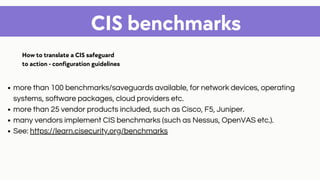 CIS benchmarks
more than 100 benchmarks/saveguards available, for network devices, operating
systems, software packages, cloud providers etc.
more than 25 vendor products included, such as Cisco, F5, Juniper.
many vendors implement CIS benchmarks (such as Nessus, OpenVAS etc.).
See: https://learn.cisecurity.org/benchmarks
How to translate a CIS safeguard
to action - configuration guidelines
 
