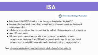 ISA
Adoption of the NIST standards for the operating technologies (OT)
the organisation has to formalise procedures and security policies, has a risk
assessment plan
policies and practices that are suitable for industrial automated control systems
over 150 standards
ISA standards committees produce two types of related documents:
recommended practices (RP) with suggestions for applying a standard
technical reports (TR) as guidance for understanding a topic/standard.
a.
b.
See: https://www.isa.org/standards-and-publications/isa-standards
 