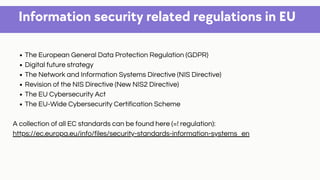 Information security related regulations in EU
The European General Data Protection Regulation (GDPR)
Digital future strategy
The Network and Information Systems Directive (NIS Directive)
Revision of the NIS Directive (New NIS2 Directive)
The EU Cybersecurity Act
The EU-Wide Cybersecurity Certification Scheme
A collection of all EC standards can be found here (=! regulation):
https://ec.europa.eu/info/files/security-standards-information-systems_en
 