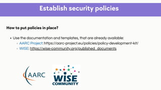 Establish security policies
Use the documentation and templates, that are already available:
AARC Project: https://aarc-project.eu/policies/policy-development-kit/
WISE: https://wise-community.org/published_documents
How to put policies in place?
 