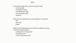 What kind of skills does a security architect need?
technical skills
management skills
risk assessment skills
communication skills
all above
Which security framework is most suitable for OT systems?
ISA
NIST CSF
COBIT
Which of the following security controls are added to the new
ISO27001:2022 standard?
Configuration management
Physical security
Human resource security
QUIZ
 