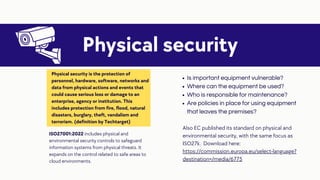 Is important equipment vulnerable?
Where can the equipment be used?
Who is responsible for maintenance?
Are policies in place for using equipment
that leaves the premises?
Physical security
Physical security is the protection of
personnel, hardware, software, networks and
data from physical actions and events that
could cause serious loss or damage to an
enterprise, agency or institution. This
includes protection from fire, flood, natural
disasters, burglary, theft, vandalism and
terrorism. (definition by Techtarget)
ISO27001:2022 includes physical and
environmental security controls to safeguard
information systems from physical threats. It
expands on the control related to safe areas to
cloud environments.
Also EC published its standard on physical and
environmental security, with the same focus as
ISO27k. Download here:
https://commission.europa.eu/select-language?
destination=/media/6775
 