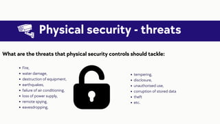 Physical security - threats
Fire,
water damage,
destruction of equipment,
earthquakes,
failure of air conditioning,
loss of power supply,
remote spying,
eavesdropping,
What are the threats that physical security controls should tackle:
tempering,
disclosure,
unauthorised use,
corruption of stored data
theft
etc.
 