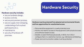 Hardware Security
Place sensitive equipment in a well-protected zone
Monitor and restrict access to the equipment, both physical access
and software-based access.
Disable unused interfaces (physically, in BIOS, from OS) or
configure them in a restrictive manner, e.g. USB device whitelisting.
Power and communication cables must be protected
Hardware must be protected from physical and environmental threats
and from opportunities for unauthorised access.
secure hardware design,
access controls,
secure procurement process,
secure supply chain (shipping,
credentialing of all involved
participants etc.),
maintenance,
security of hardware off-
premises.
Hardware security includes:
 