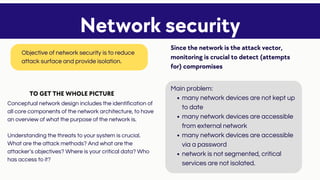 many network devices are not kept up
to date
many network devices are accessible
from external network
many network devices are accessible
via a password
network is not segmented, critical
services are not isolated.
Main problem:
Conceptual network design includes the identification of
all core components of the network architecture, to have
an overview of what the purpose of the network is.
Understanding the threats to your system is crucial.
What are the attack methods? And what are the
attacker’s objectives? Where is your critical data? Who
has access to it?
Network security
Objective of network security is to reduce
attack surface and provide isolation.
Since the network is the attack vector,
monitoring is crucial to detect (attempts
for) compromises
TO GET THE WHOLE PICTURE
 