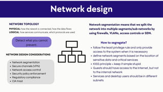 Network segmentation
Secure channels (VPN)
Network access control
Security policy enforcement
Regulatory compliance
CIA triad
follow the least privilege rule and only provide
access to the system when it is necessary
define network segments based on the location of
sensitive data and critical services
KISS principle = keep it simple stupid
Guests should have access to the Internet, but not
to the internal network
Services and desktop users should be in different
subnets
Network design
NETWORK TOPOLOGY Network segmentation means that we split the
network into multiple segments/sub-networks by
using firewalls, VLANs, access controls or SDN.
PHYSICAL: how the nework is connected, how the data flows
LOGICAL: how services communicate, which protocols are used.
NETWORK DESIGN CONSIDERATIONS
Detect what you cannot
prevent.
How to segregate?
 