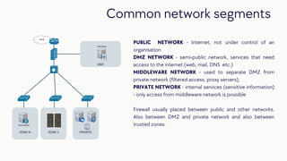 PUBLIC NETWORK - Internet, not under control of an
organisation
DMZ NETWORK - semi-public network, services that need
access to the internet (web, mail, DNS etc.)
MIDDLEWARE NETWORK - used to separate DMZ from
private network (filtered access, proxy servers),
PRIVATE NETWORK - internal services (sensitive information)
- only access from middleware network is possible
Firewall usually placed between public and other networks.
Also between DMZ and private network and also between
trusted zones.
Common network segments
 