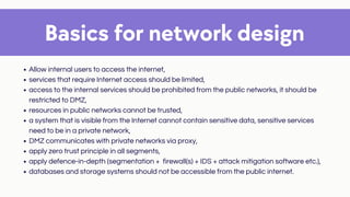 Basics for network design
Allow internal users to access the internet,
services that require Internet access should be limited,
access to the internal services should be prohibited from the public networks, it should be
restricted to DMZ,
resources in public networks cannot be trusted,
a system that is visible from the Internet cannot contain sensitive data, sensitive services
need to be in a private network,
DMZ communicates with private networks via proxy,
apply zero trust principle in all segments,
apply defence-in-depth (segmentation + firewall(s) + IDS + attack mitigation software etc.),
databases and storage systems should not be accessible from the public internet.
 