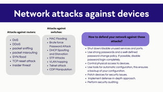 Shut down/disable unused services and ports.
Use strong passwords and a well-defined
password change policy. If possible, disable
password login completely.
Control physical access to devices.
Use tools for automatic configuration, this ensures
a backup of your configuration.
Patch devices for security issues.
Implement defense-in-depth approach.
Perform security auditing.
Network attacks against devices
DoS
DDoS
packet sniffing
packet misrouting
SYN flood
TCP reset attack
Insider threat
Attacks against routers:
Attacks against
switches:
MAC Flooding
Brute force
Password Attack
DHCP Spoofing
and Starvation
STP Attacks
VLAN hopping
Telnet attack
CDP Manipulation
How to defend your network against these
attacks?
 