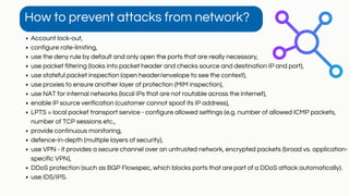 Account lock-out,
configure rate-limiting,
use the deny rule by default and only open the ports that are really necessary,
use packet filtering (looks into packet header and checks source and destination IP and port),
use stateful packet inspection (open header/envelope to see the context),
use proxies to ensure another layer of protection (MIM inspection),
use NAT for internal networks (local IPs that are not routable across the internet),
enable IP source verification (customer cannot spoof its IP address),
LPTS = local packet transport service - configure allowed settings (e.g. number of allowed ICMP packets,
number of TCP sessions etc.,
provide continuous monitoring,
defence-in-depth (multiple layers of security),
use VPN - it provides a secure channel over an untrusted network, encrypted packets (broad vs. application-
specific VPN),
DDoS protection (such as BGP Flowspec, which blocks ports that are part of a DDoS attack automatically).
use IDS/IPS.
How to prevent attacks from network?
 