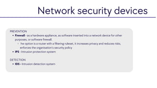 Firewall - as a hardware appliance, as software inserted into a network device for other
purposes, or software firewall.
hw option is a router with a filtering ruleset, it increases privacy and reduces risks,
enforces the organisation’s security policy
IPS - Intrusion protection system
IDS - Intrusion detection system
PREVENTION
DETECTION
Network security devices
 