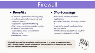 Firewall
Shortcomings
they cannot prevent attacks on
applications
encrypted traffic (e.g. VPN) might bypass
it
organisation sees firewall as sufficient
security control
if the traditional approach is in use, they
represent a single point of failure
Benefits
it enforces organisation’s security policy
it protects systems from incoming and
outgoing attacks
ingress and egress traffic filtering
filtering communication based on content
it encrypts communication
in stores logs about successful and
blocked traffic
in increases privacy
A firewall is just one of the technological security controls. To be secure, an organisation has to
apply a defence-in-depth principle, implementing multi-layer security. If one control fails, another
one is still in place to prevent a compromise.
 