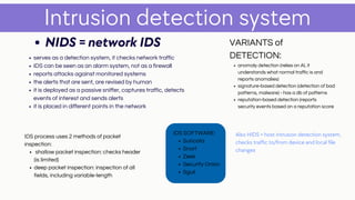 serves as a detection system, it checks network traffic
IDS can be seen as an alarm system, not as a firewall
reports attacks against monitored systems
the alerts that are sent, are revised by human
it is deployed as a passive sniffer, captures traffic, detects
events of interest and sends alerts
it is placed in different points in the network
Intrusion detection system
NIDS = network IDS
Also HIDS = host intrusion detection system,
checks traffic to/from device and local file
changes
anomaly detection (relies on AI, it
understands what normal traffic is and
reports anomalies)
signature-based detection (detection of bad
patterns, malware) - has a db of patterns
reputation-based detection (reports
security events based on a reputation score
VARIANTS of
DETECTION:
Suricata
Snort
Zeek
Security Onion
Sguil
IDS SOFTWARE:
shallow packet inspection: checks header
(is limited)
deep packet inspection: inspection of all
fields, including variable-length
IDS process uses 2 methods of packet
inspection:
 