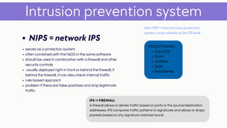 serves as a protection system
often combined with the NIDS in the same software
should be used in combination with a firewall and other
security controls
usually deployed right in front or behind the firewall, if
behind the firewall, it can also check internal traffic
rule-based approach
problem if there are false-positives and stop legitimate
traffic
Intrusion prevention system
NIPS = network IPS
Also HIPS = host intrusion protection
system, stops attacks at the OS level
Cisco IPS
Snort
Fail2ban
Zeek
SolarWinds
IPS SOFTWARE:
IPS =! FIREWALL
A firewall allows or denies traffic based on ports or the source/destination
addresses. IPS compares traffic patterns to signatures and allows or drops
packets based on any signature matches found.
 