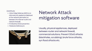 Network Attack
mitigation software
Usually, physical appliances, deployed
between router and network firewall,
commercial solutions. Prevent DDoS attacks
(blackholes, scrubbing), brute force attacks,
syn flood attacks etc.
Arbor Edge Defense (AED) is an
inline security appliance deployed
at the network perimeter (i.e.
between the internet router and
network firewall).
F5 Silverline DDoS prevention
Radware Defense pro
EXAMPLES:
 