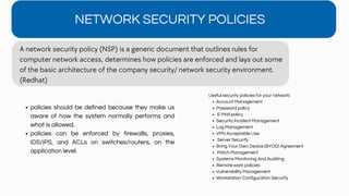 NETWORK SECURITY POLICIES
A network security policy (NSP) is a generic document that outlines rules for
computer network access, determines how policies are enforced and lays out some
of the basic architecture of the company security/ network security environment.
(Redhat)
policies should be defined because they make us
aware of how the system normally performs and
what is allowed.
policies can be enforced by firewalls, proxies,
IDS/IPS, and ACLs on switches/routers, on the
application level.
Account Management
Password policy
E-Mail policy
Security Incident Management
Log Management
VPN Acceptable Use
Server Security
Bring Your Own Device (BYOD) Agreement
Patch Management
Systems Monitoring And Auditing
Remote work policies
Vulnerability Management
Workstation Configuration Security
Useful security policies for your network:
 