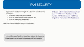 IPv6 SECURITY
Organisations are transitioning to IPv6. Security considerations
encompass:
issues due to the IPv6 protocol itself,
o issues due to transition mechanisms, and
o issues due to IPv6 deployment.
See https://datatracker.ietf.org/doc/html/rfc4942
Internet Society offers links to useful articles and standards:
https://www.internetsociety.org/deploy360/ipv6/security/
IPv6 uses 128-bit internet addresses, it can
support 2^128 internet addresses. The
number of IPv6 addresses is 1028 times
larger than the number of IPv4 addresses
 