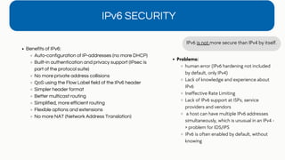 Benefits of IPv6:
Auto-configuration of IP-addresses (no more DHCP)
Built-in authentication and privacy support (IPsec is
part of the protocol suite)
No more private address collisions
QoS using the Flow Label field of the IPv6 header
Simpler header format
Better multicast routing
Simplified, more efficient routing
Flexible options and extensions
No more NAT (Network Address Translation)
IPv6 SECURITY
IPv6 is not more secure than IPv4 by itself.
Problems:
human error (IPv6 hardening not included
by default, only IPv4)
Lack of knowledge and experience about
IPv6
Ineffective Rate Limiting
Lack of IPv6 support at ISPs, service
providers and vendors
a host can have multiple IPv6 addresses
simultaneously, which is unusual in an IPv4 -
> problem for IDS/IPS
IPv6 is often enabled by default, without
knowing
 