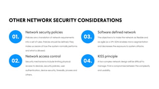 OTHER NETWORK SECURITY CONSIDERATIONS
Network security policies
Policies are a translation of network requirements
into a set of rules. Policies should be defined, they
make us aware of how the system normally performs
and what is allowed.
Software defined network
The objective is to make the network as flexible and
as agile as a VM. SDN enables micro-segmentation
and decreases the exposure to system attacks.
Network access control
Security mechanisms include limiting physical
access to devices, security policies, user
authentication, device security, firewalls, proxies and
others.
KISS principle
A too-complex network design will be difficult to
manage. Find a compromise between the complexity
and usability.
01. 03.
02. 04.
 
