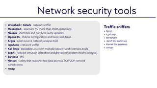 Wireshark + tshark - network sniffer
Metasploit - scanners for more than 1500 operations
Nessus - identifies and corrects faulty updates
OpenVAS - checks configuration and basic web flaws
Argus - open-source network analysis tool
tcpdump - network sniffer
Kali linux - bootable Linux with multiple security and forensics tools
Snort - network intrusion detection and prevention system (traffic analysis)
Suricata - IPS
Netcat - utility that reads/writes data accross TCP/UDP network
connections
nmap
Traffic sniffers
Snort
tcpdump
Wireshark
dsniff (for switches)
Kismet (for wireless)
nmap
Network security tools
 