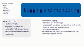 network traffic
syslog from devices
snmp for network devices
ntp (sync time across entire
network)
WHAT TO LOG?
Logging and monitoring
Use central logging
normalise and visualise logs
analyse daily operations and look into security events
that may be signs of an attack, apply
countermeasurements
collect snmp logs, ntp logs and network traffic logs
collect syslog from devices
Loki
ELK
rsyslog
syslog-ng
Graylog
Splunk
CENTRAL LOGGING
 