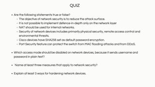 Are the following statements true or false?
The objective of network security is to reduce the attack surface.
It is not possible to implement defence-in-depth only on the network layer
NAT should be used for internal networks.
Security of network devices includes primarily physical security, remote access control and
environmental threats.
Cisco devices have SHA256 set as default password encryption.
Port Security feature can protect the switch from MAC flooding attacks and from DDoS.
Which access mode should be disabled on network devices, because it sends username and
password in plain text?
`Name at least three measures that apply to network security?
Explain at least 3 ways for hardening network devices.
QUIZ
 