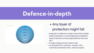 Defence-in-depth
Any layer of
protection might fail
Integration of defence-in-depth means that multiple
levels of protection must be deployed and different
types of security controls (organisational, technical
etc.)
A single magical solution doesn’t exist.
An example: MFA + patches + firewall + IDS +
automatic penetration tests + data encryption
 