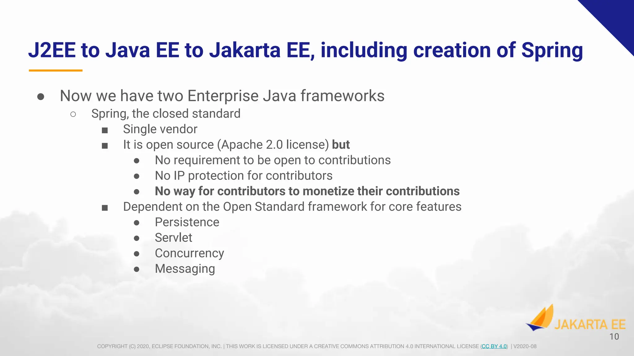 COPYRIGHT (C) 2020, ECLIPSE FOUNDATION, INC. | THIS WORK IS LICENSED UNDER A CREATIVE COMMONS ATTRIBUTION 4.0 INTERNATIONAL LICENSE (CC BY 4.0) | V2020-08
J2EE to Java EE to Jakarta EE, including creation of Spring
● Now we have two Enterprise Java frameworks
○ Spring, the closed standard
■ Single vendor
■ It is open source (Apache 2.0 license) but
● No requirement to be open to contributions
● No IP protection for contributors
● No way for contributors to monetize their contributions
■ Dependent on the Open Standard framework for core features
● Persistence
● Servlet
● Concurrency
● Messaging
10
 