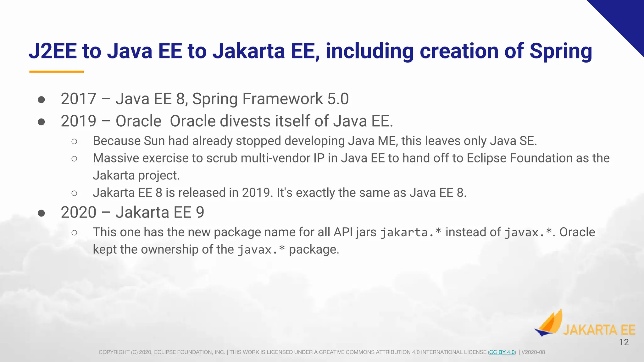 COPYRIGHT (C) 2020, ECLIPSE FOUNDATION, INC. | THIS WORK IS LICENSED UNDER A CREATIVE COMMONS ATTRIBUTION 4.0 INTERNATIONAL LICENSE (CC BY 4.0) | V2020-08
J2EE to Java EE to Jakarta EE, including creation of Spring
● 2017 – Java EE 8, Spring Framework 5.0
● 2019 – Oracle Oracle divests itself of Java EE.
○ Because Sun had already stopped developing Java ME, this leaves only Java SE.
○ Massive exercise to scrub multi-vendor IP in Java EE to hand off to Eclipse Foundation as the
Jakarta project.
○ Jakarta EE 8 is released in 2019. It's exactly the same as Java EE 8.
● 2020 – Jakarta EE 9
○ This one has the new package name for all API jars jakarta.* instead of javax.*. Oracle
kept the ownership of the javax.* package.
12
 