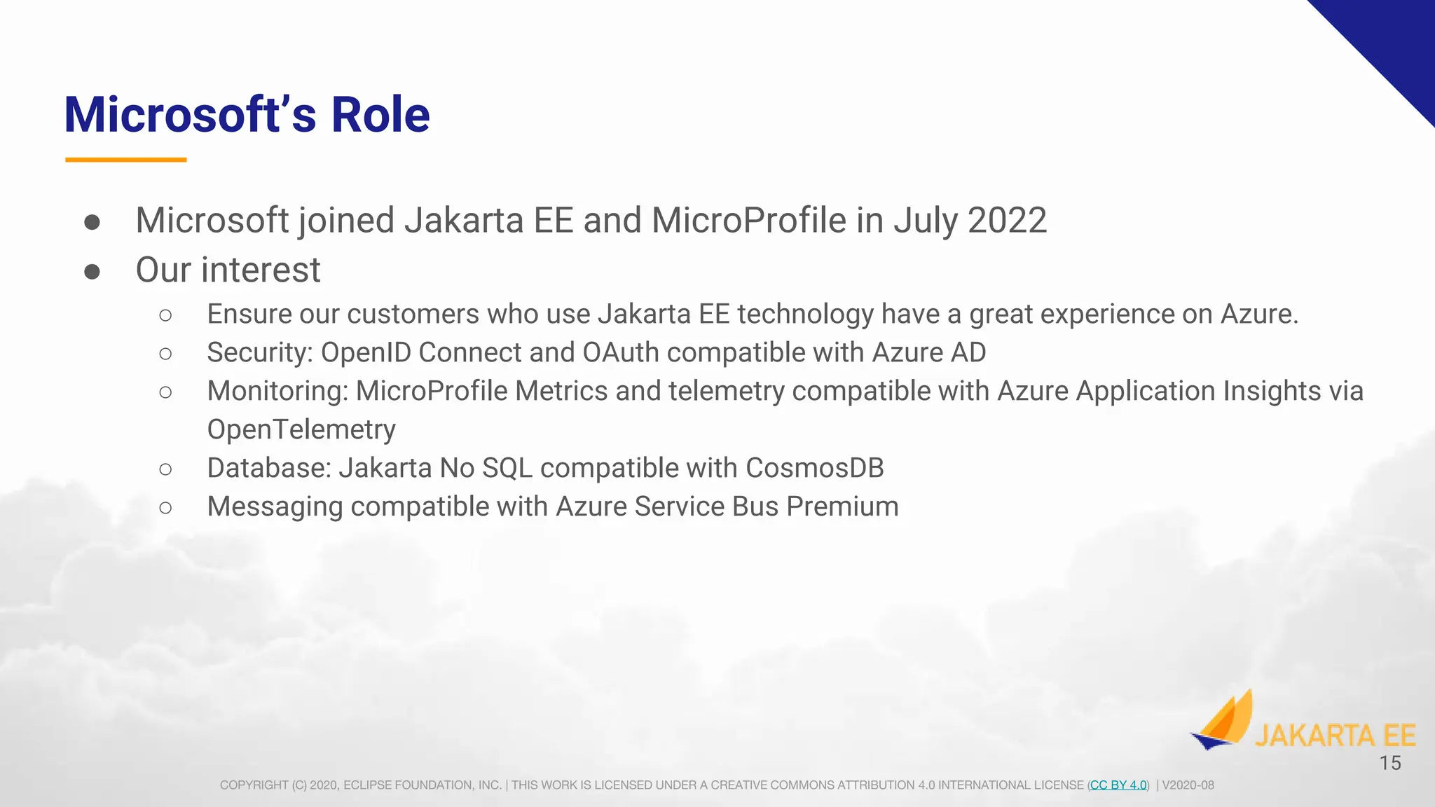 COPYRIGHT (C) 2020, ECLIPSE FOUNDATION, INC. | THIS WORK IS LICENSED UNDER A CREATIVE COMMONS ATTRIBUTION 4.0 INTERNATIONAL LICENSE (CC BY 4.0) | V2020-08
Microsoft’s Role
● Microsoft joined Jakarta EE and MicroProfile in July 2022
● Our interest
○ Ensure our customers who use Jakarta EE technology have a great experience on Azure.
○ Security: OpenID Connect and OAuth compatible with Azure AD
○ Monitoring: MicroProfile Metrics and telemetry compatible with Azure Application Insights via
OpenTelemetry
○ Database: Jakarta No SQL compatible with CosmosDB
○ Messaging compatible with Azure Service Bus Premium
15
 