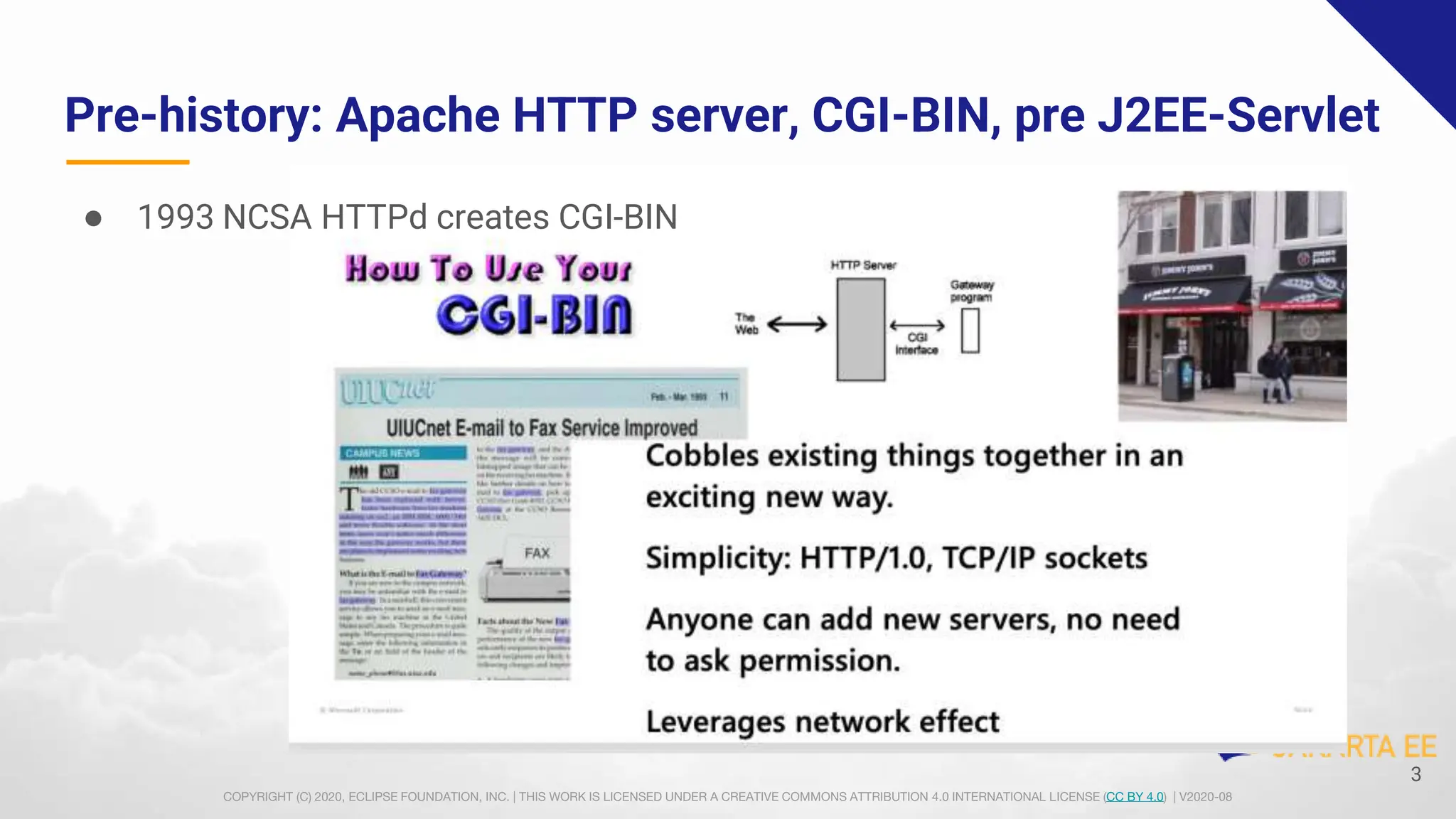 COPYRIGHT (C) 2020, ECLIPSE FOUNDATION, INC. | THIS WORK IS LICENSED UNDER A CREATIVE COMMONS ATTRIBUTION 4.0 INTERNATIONAL LICENSE (CC BY 4.0) | V2020-08
Pre-history: Apache HTTP server, CGI-BIN, pre J2EE-Servlet
● 1993 NCSA HTTPd creates CGI-BIN
3
 