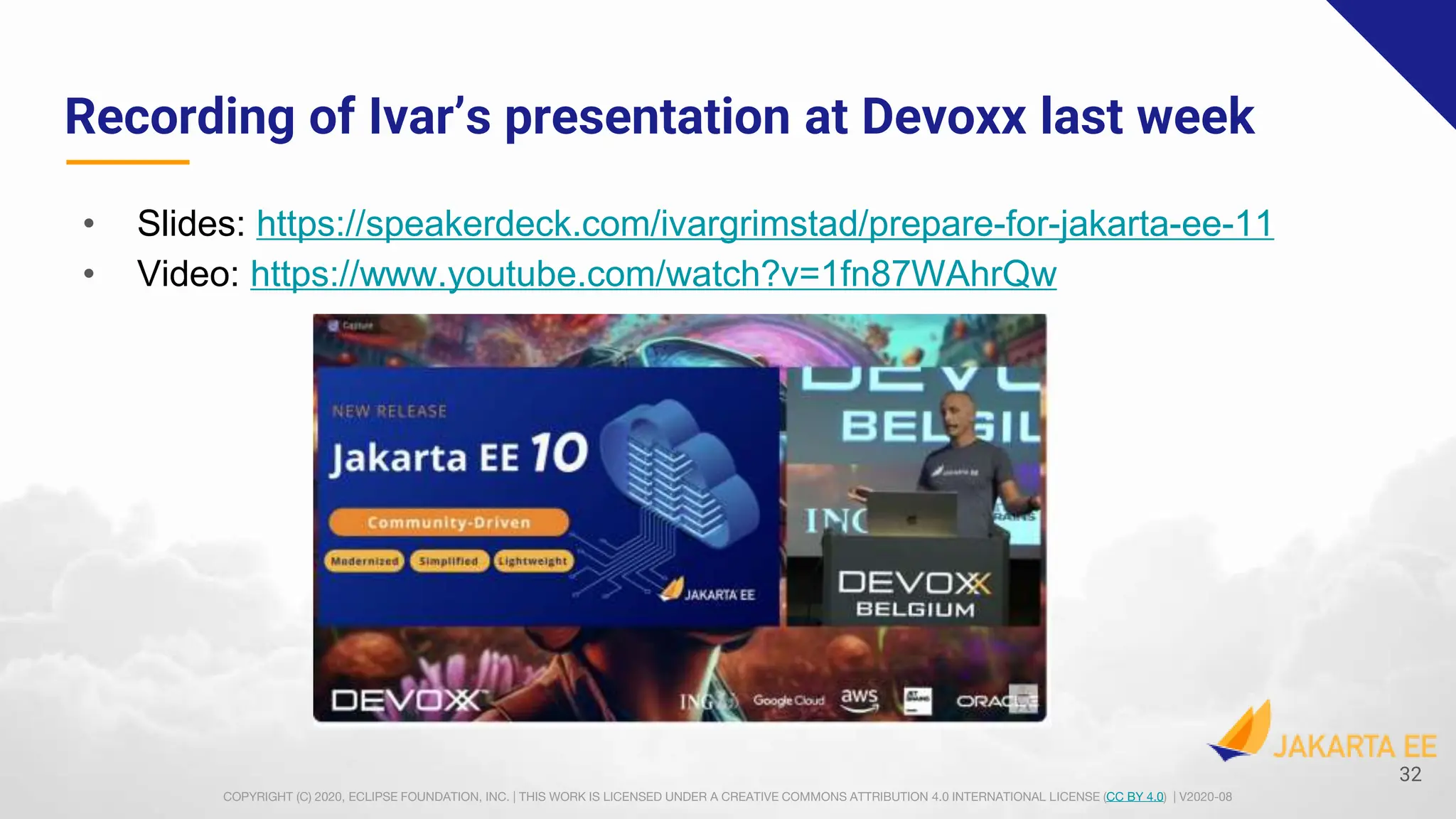 COPYRIGHT (C) 2020, ECLIPSE FOUNDATION, INC. | THIS WORK IS LICENSED UNDER A CREATIVE COMMONS ATTRIBUTION 4.0 INTERNATIONAL LICENSE (CC BY 4.0) | V2020-08
Recording of Ivar’s presentation at Devoxx last week
• Slides: https://speakerdeck.com/ivargrimstad/prepare-for-jakarta-ee-11
• Video: https://www.youtube.com/watch?v=1fn87WAhrQw
32
 