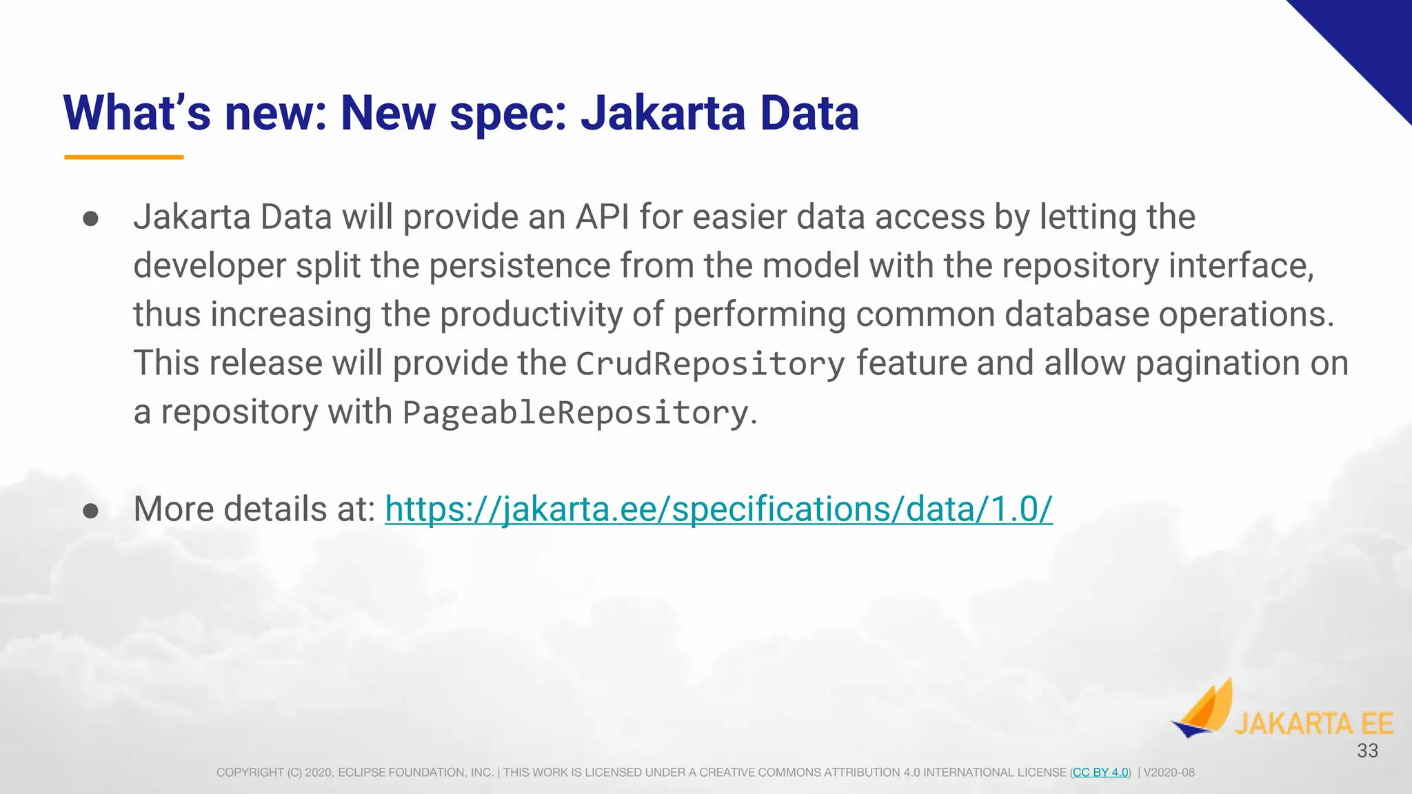 COPYRIGHT (C) 2020, ECLIPSE FOUNDATION, INC. | THIS WORK IS LICENSED UNDER A CREATIVE COMMONS ATTRIBUTION 4.0 INTERNATIONAL LICENSE (CC BY 4.0) | V2020-08
What’s new: New spec: Jakarta Data
● Jakarta Data will provide an API for easier data access by letting the
developer split the persistence from the model with the repository interface,
thus increasing the productivity of performing common database operations.
This release will provide the CrudRepository feature and allow pagination on
a repository with PageableRepository.
● More details at: https://jakarta.ee/specifications/data/1.0/
33
 