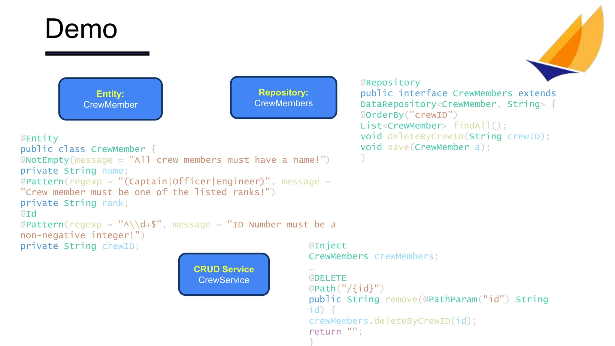 Demo
Entity:
CrewMember
Repository:
CrewMembers
CRUD Service
CrewService
@Inject
CrewMembers crewMembers;
…
@DELETE
@Path("/{id}")
public String remove(@PathParam("id") String
id) {
crewMembers.deleteByCrewID(id);
return "";
}
@Repository
public interface CrewMembers extends
DataRepository<CrewMember, String> {
@OrderBy("crewID")
List<CrewMember> findAll();
void deleteByCrewID(String crewID);
void save(CrewMember a);
}
@Entity
public class CrewMember {
@NotEmpty(message = "All crew members must have a name!")
private String name;
@Pattern(regexp = "(Captain|Officer|Engineer)", message =
"Crew member must be one of the listed ranks!")
private String rank;
@Id
@Pattern(regexp = "^d+$", message = "ID Number must be a
non-negative integer!")
private String crewID;
 