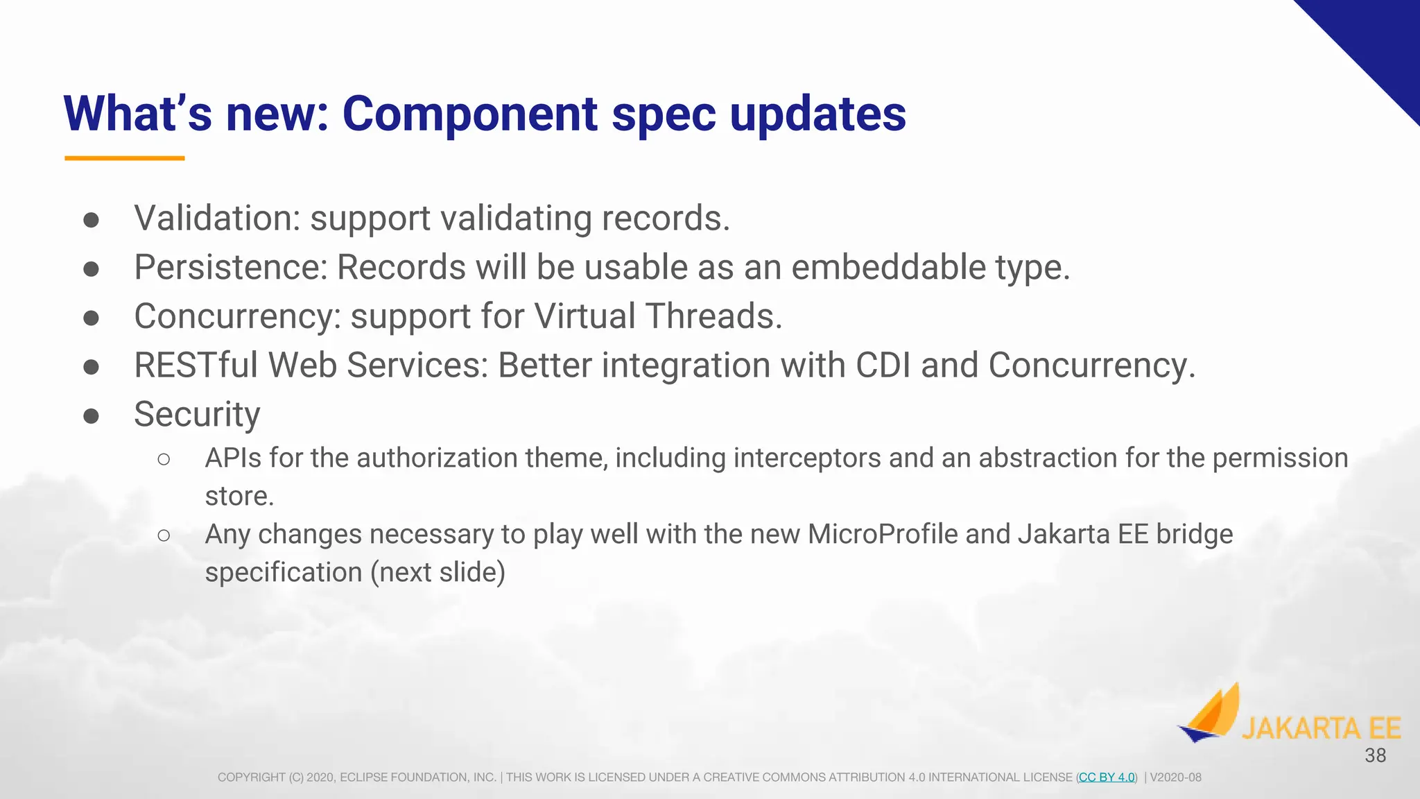 COPYRIGHT (C) 2020, ECLIPSE FOUNDATION, INC. | THIS WORK IS LICENSED UNDER A CREATIVE COMMONS ATTRIBUTION 4.0 INTERNATIONAL LICENSE (CC BY 4.0) | V2020-08
What’s new: Component spec updates
● Validation: support validating records.
● Persistence: Records will be usable as an embeddable type.
● Concurrency: support for Virtual Threads.
● RESTful Web Services: Better integration with CDI and Concurrency.
● Security
○ APIs for the authorization theme, including interceptors and an abstraction for the permission
store.
○ Any changes necessary to play well with the new MicroProfile and Jakarta EE bridge
specification (next slide)
38
 