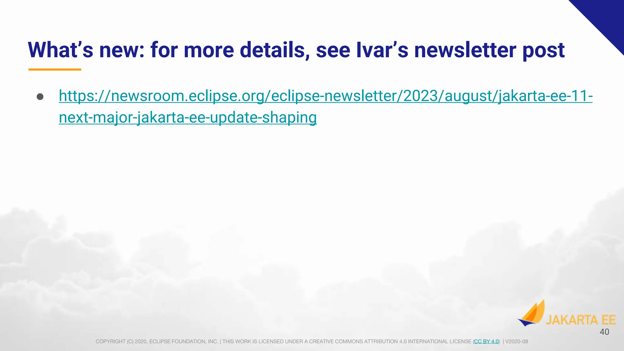 COPYRIGHT (C) 2020, ECLIPSE FOUNDATION, INC. | THIS WORK IS LICENSED UNDER A CREATIVE COMMONS ATTRIBUTION 4.0 INTERNATIONAL LICENSE (CC BY 4.0) | V2020-08
What’s new: for more details, see Ivar’s newsletter post
● https://newsroom.eclipse.org/eclipse-newsletter/2023/august/jakarta-ee-11-
next-major-jakarta-ee-update-shaping
40
 