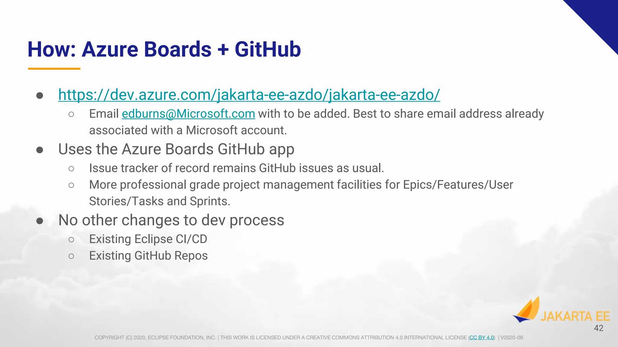 COPYRIGHT (C) 2020, ECLIPSE FOUNDATION, INC. | THIS WORK IS LICENSED UNDER A CREATIVE COMMONS ATTRIBUTION 4.0 INTERNATIONAL LICENSE (CC BY 4.0) | V2020-08
How: Azure Boards + GitHub
● https://dev.azure.com/jakarta-ee-azdo/jakarta-ee-azdo/
○ Email edburns@Microsoft.com with to be added. Best to share email address already
associated with a Microsoft account.
● Uses the Azure Boards GitHub app
○ Issue tracker of record remains GitHub issues as usual.
○ More professional grade project management facilities for Epics/Features/User
Stories/Tasks and Sprints.
● No other changes to dev process
○ Existing Eclipse CI/CD
○ Existing GitHub Repos
42
 