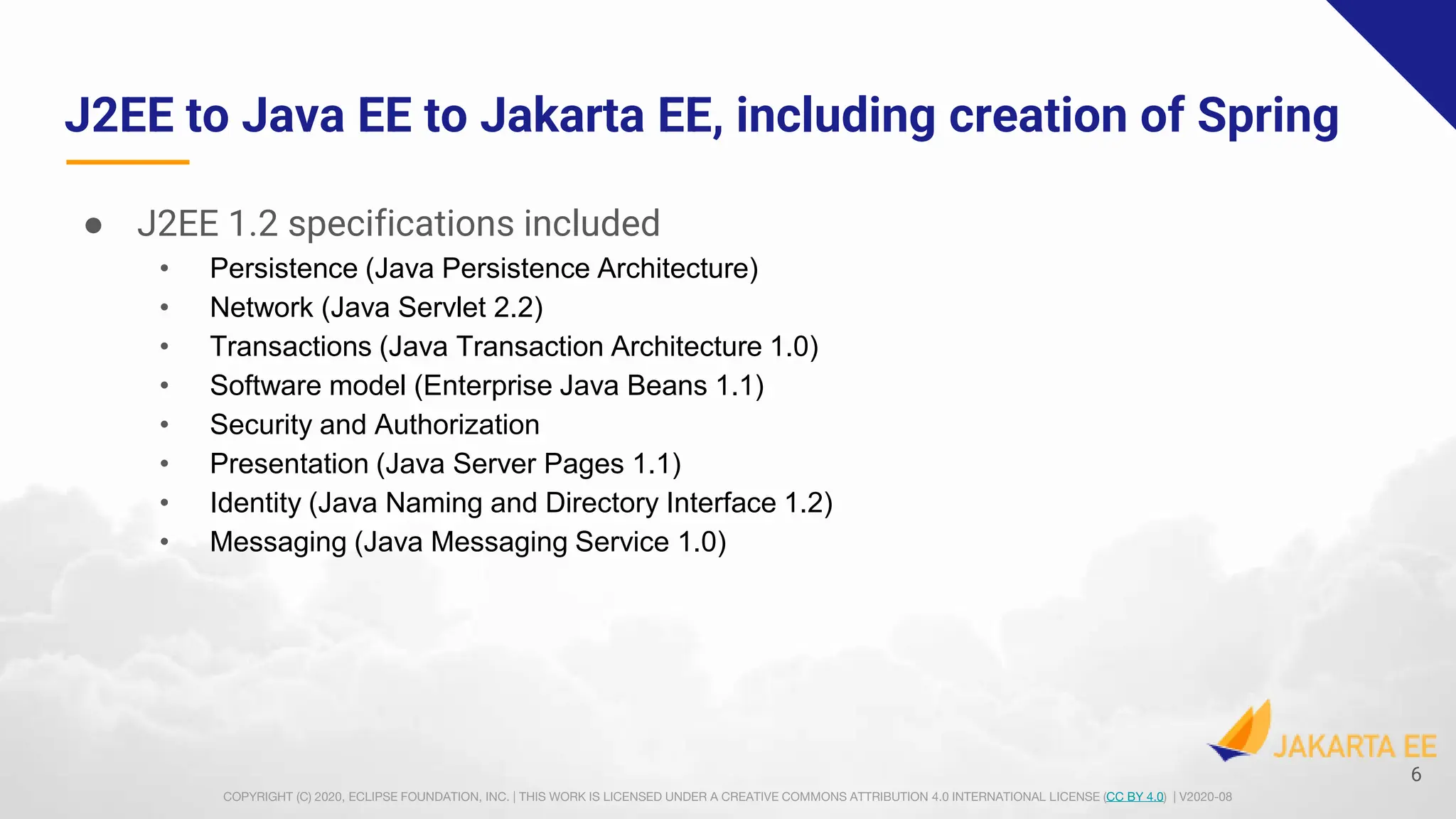 COPYRIGHT (C) 2020, ECLIPSE FOUNDATION, INC. | THIS WORK IS LICENSED UNDER A CREATIVE COMMONS ATTRIBUTION 4.0 INTERNATIONAL LICENSE (CC BY 4.0) | V2020-08
J2EE to Java EE to Jakarta EE, including creation of Spring
● J2EE 1.2 specifications included
• Persistence (Java Persistence Architecture)
• Network (Java Servlet 2.2)
• Transactions (Java Transaction Architecture 1.0)
• Software model (Enterprise Java Beans 1.1)
• Security and Authorization
• Presentation (Java Server Pages 1.1)
• Identity (Java Naming and Directory Interface 1.2)
• Messaging (Java Messaging Service 1.0)
6
 