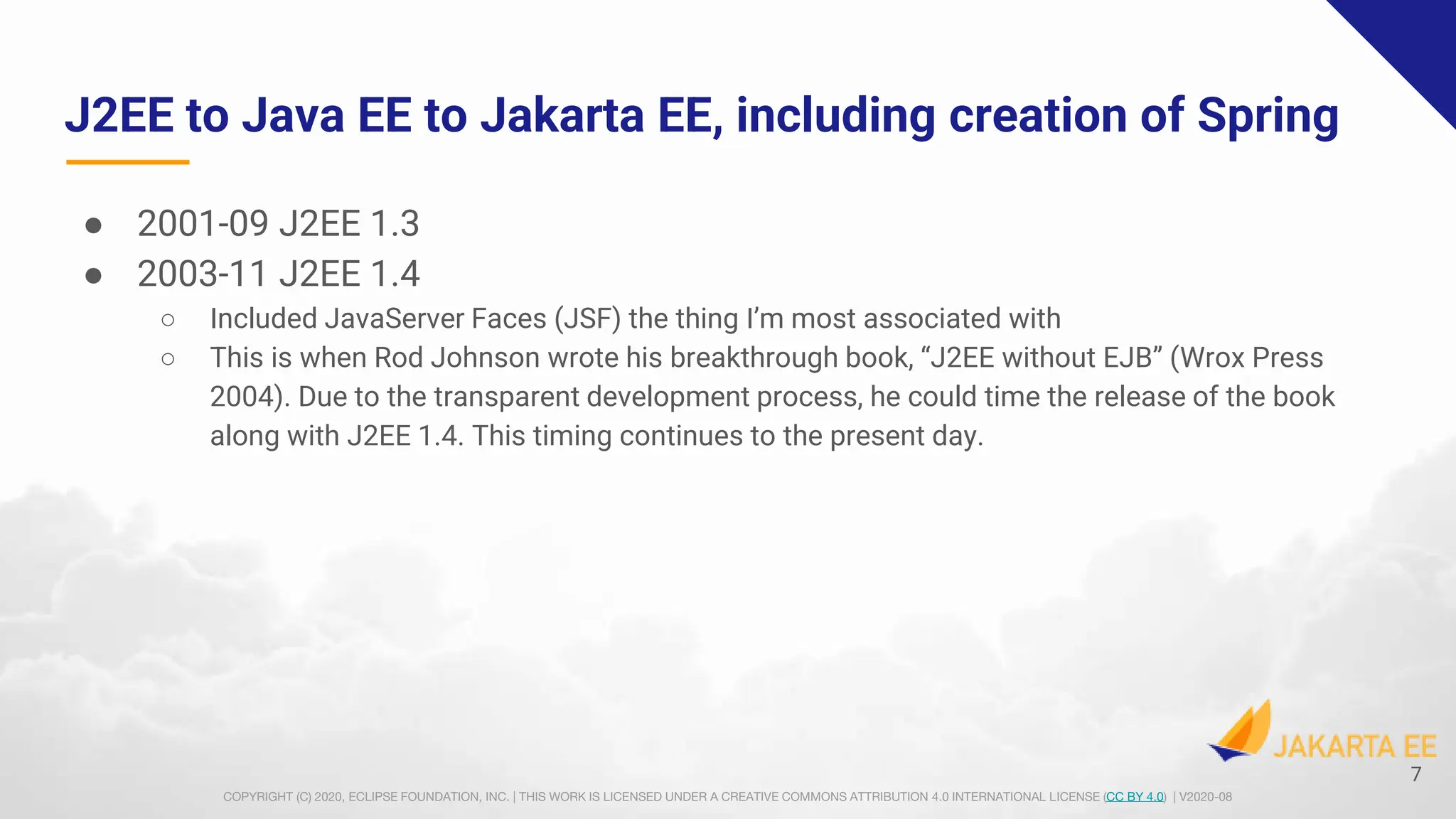 COPYRIGHT (C) 2020, ECLIPSE FOUNDATION, INC. | THIS WORK IS LICENSED UNDER A CREATIVE COMMONS ATTRIBUTION 4.0 INTERNATIONAL LICENSE (CC BY 4.0) | V2020-08
J2EE to Java EE to Jakarta EE, including creation of Spring
● 2001-09 J2EE 1.3
● 2003-11 J2EE 1.4
○ Included JavaServer Faces (JSF) the thing I’m most associated with
○ This is when Rod Johnson wrote his breakthrough book, “J2EE without EJB” (Wrox Press
2004). Due to the transparent development process, he could time the release of the book
along with J2EE 1.4. This timing continues to the present day.
7
 