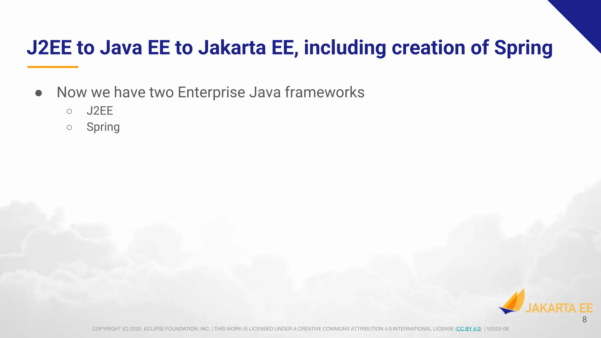 COPYRIGHT (C) 2020, ECLIPSE FOUNDATION, INC. | THIS WORK IS LICENSED UNDER A CREATIVE COMMONS ATTRIBUTION 4.0 INTERNATIONAL LICENSE (CC BY 4.0) | V2020-08
J2EE to Java EE to Jakarta EE, including creation of Spring
● Now we have two Enterprise Java frameworks
○ J2EE
○ Spring
8
 