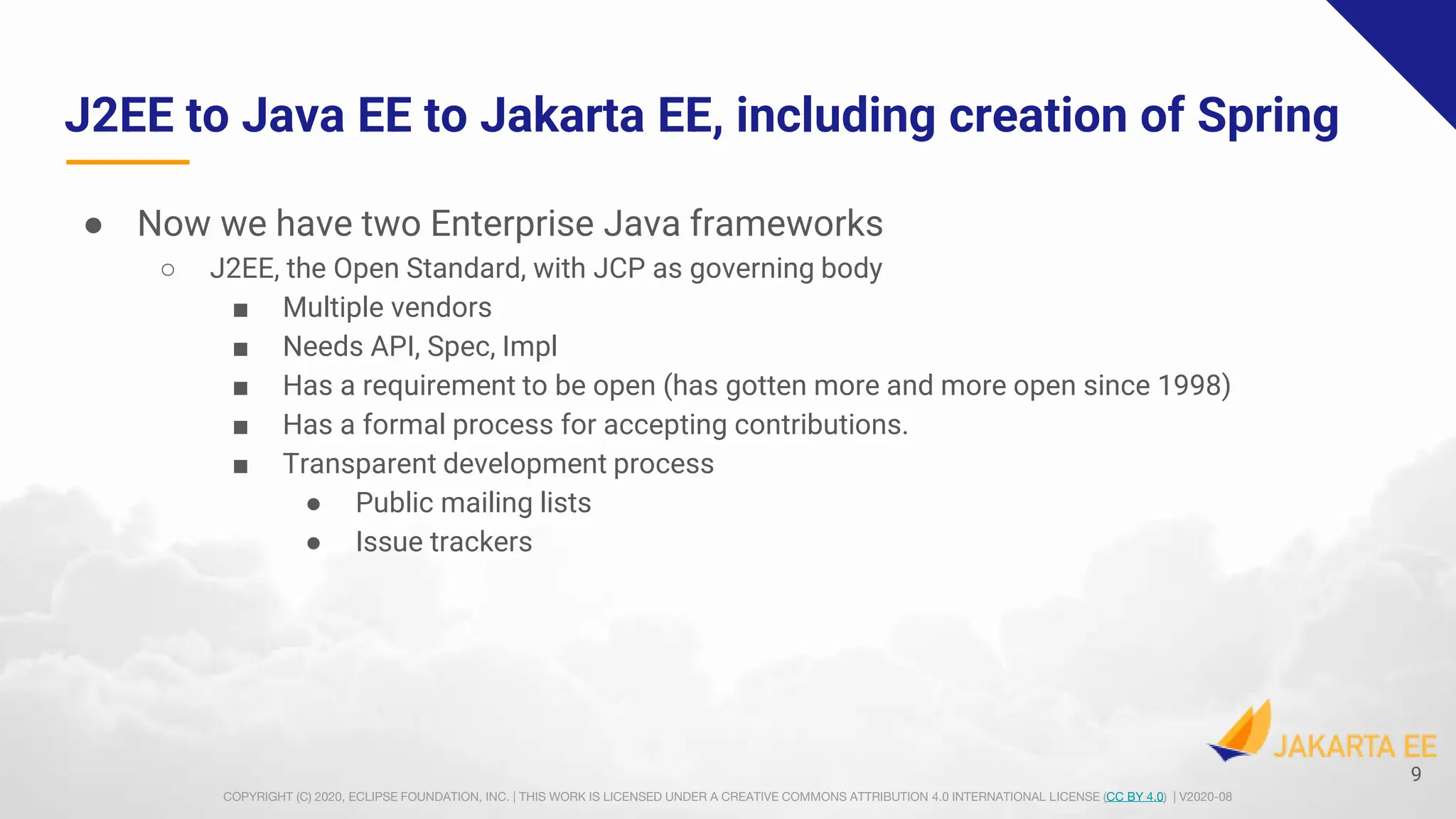 COPYRIGHT (C) 2020, ECLIPSE FOUNDATION, INC. | THIS WORK IS LICENSED UNDER A CREATIVE COMMONS ATTRIBUTION 4.0 INTERNATIONAL LICENSE (CC BY 4.0) | V2020-08
J2EE to Java EE to Jakarta EE, including creation of Spring
● Now we have two Enterprise Java frameworks
○ J2EE, the Open Standard, with JCP as governing body
■ Multiple vendors
■ Needs API, Spec, Impl
■ Has a requirement to be open (has gotten more and more open since 1998)
■ Has a formal process for accepting contributions.
■ Transparent development process
● Public mailing lists
● Issue trackers
9
 