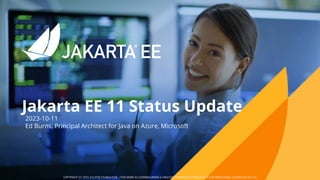 Jakarta EE 11 Status Update​
COPYRIGHT (C) 2023, ECLIPSE FOUNDATION. | THIS WORK IS LICENSED UNDER A CREATIVE COMMONS ATTRIBUTION 4.0 INTERNATIONAL LICENSE (CC BY 4.0)
2023-10-11
Ed Burns, Principal Architect for Java on Azure, Microsoft
 