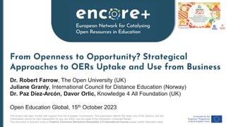This project has been funded with support from the European Commission. This publication reflects the views only of the authors, and the
Commission cannot be held responsible for any use which may be made of the information contained therein.
This document is licensed under a Creative Commons Attribution-ShareAlike 4.0 International license except where otherwise noted.
From Openness to Opportunity? Strategical
Approaches to OERs Uptake and Use from Business
Dr. Robert Farrow, The Open University (UK)
Juliane Granly, International Council for Distance Education (Norway)
Dr. Paz Díez-Arcón, Davor Orlic, Knowledge 4 All Foundation (UK)
Open Education Global, 15th October 2023
 