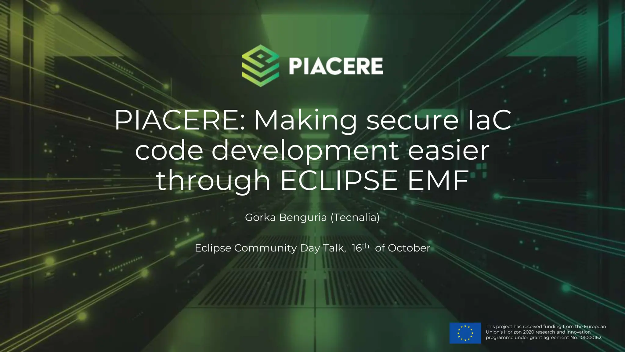 This project has received funding from the European
Union’s Horizon 2020 research and innovation
programme under grant agreement No. 101000162.
PIACERE: Making secure IaC
code development easier
through ECLIPSE EMF
Gorka Benguria (Tecnalia)
Eclipse Community Day Talk, 16th of October
 
