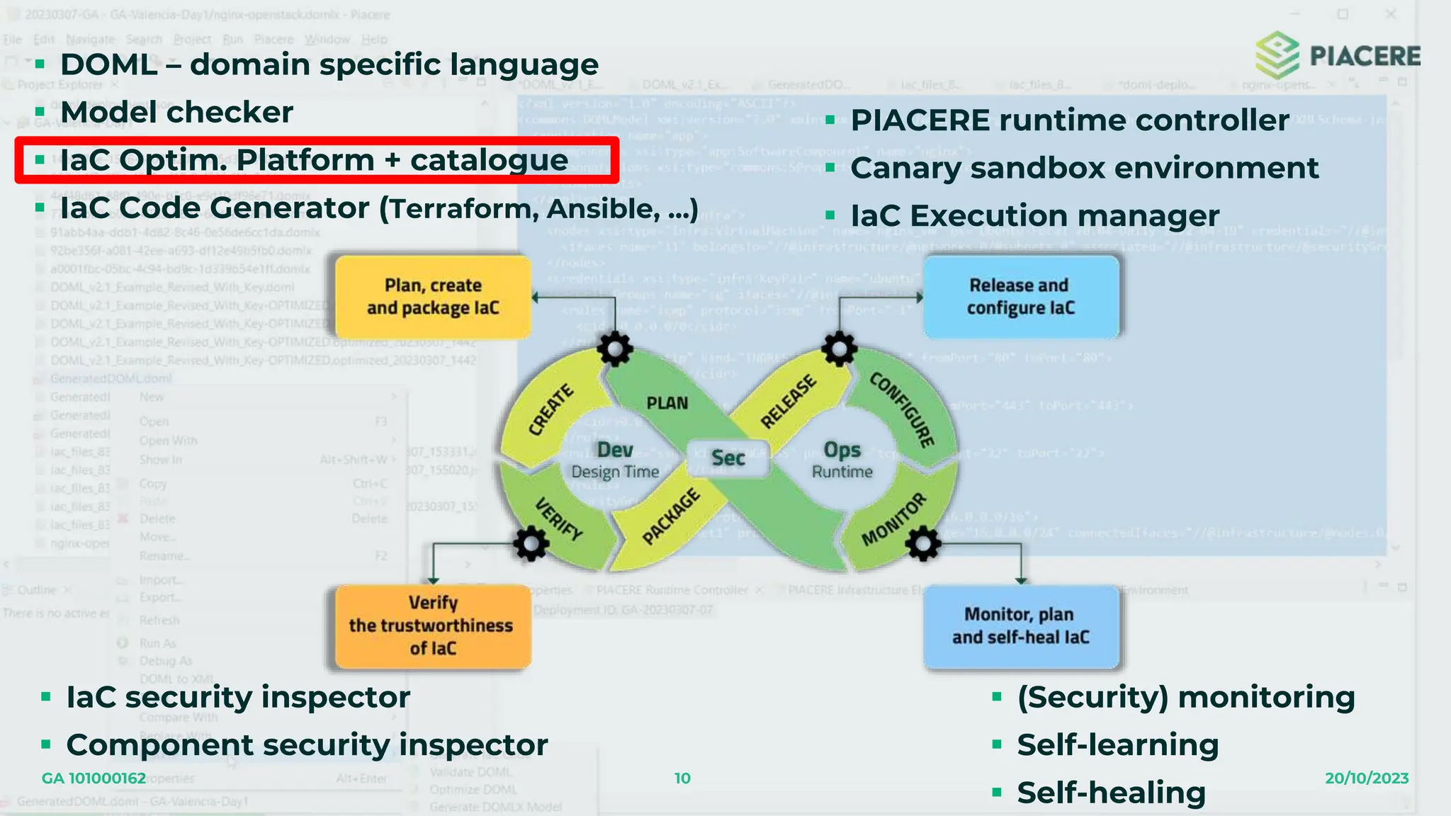 10 20/10/2023
GA 101000162
 DOML – domain specific language
 Model checker
 IaC Optim. Platform + catalogue
 IaC Code Generator (Terraform, Ansible, …)
 IaC security inspector
 Component security inspector
 PIACERE runtime controller
 Canary sandbox environment
 IaC Execution manager
 (Security) monitoring
 Self-learning
 Self-healing
 