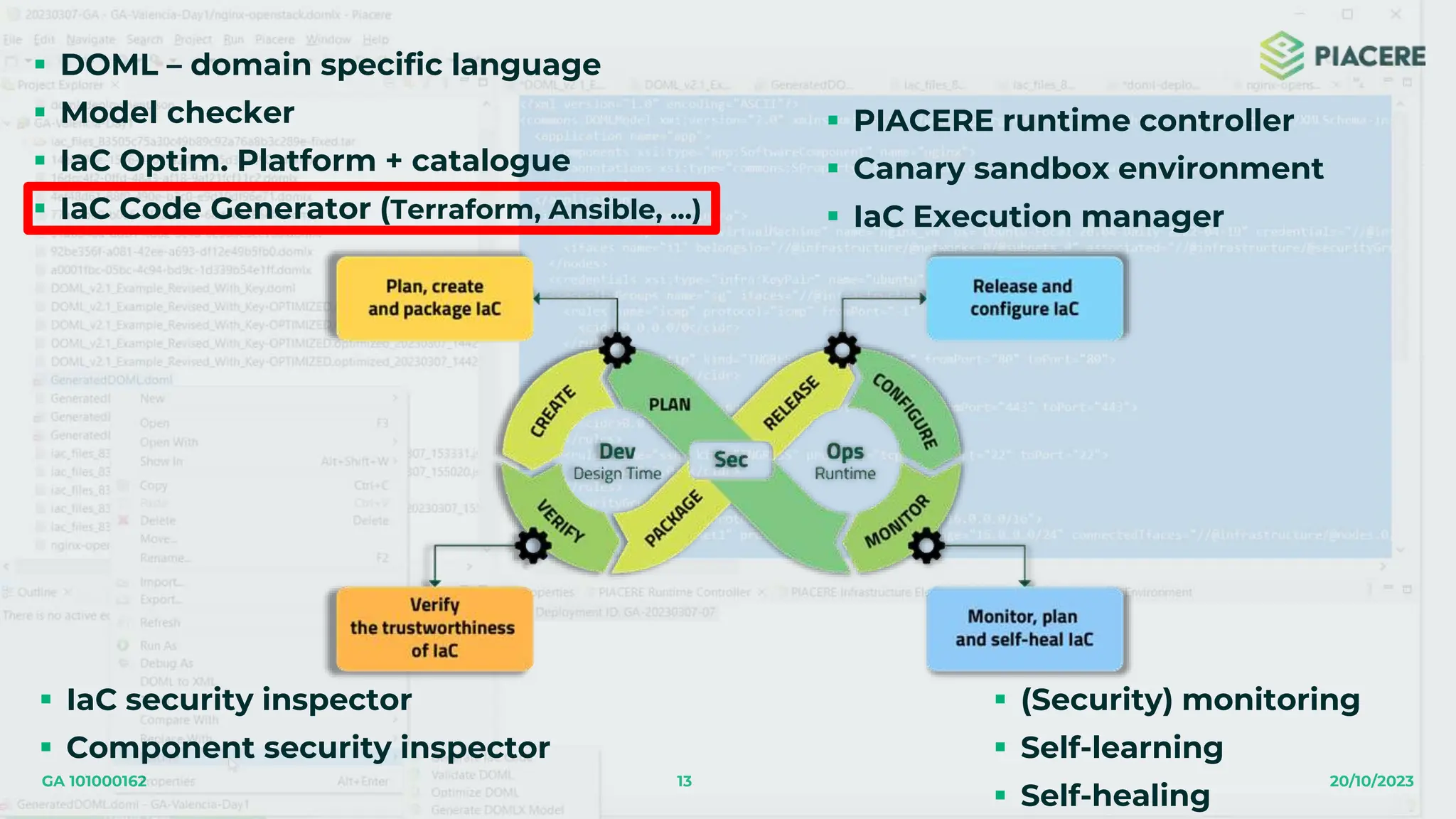 13 20/10/2023
GA 101000162
 DOML – domain specific language
 Model checker
 IaC Optim. Platform + catalogue
 IaC Code Generator (Terraform, Ansible, …)
 IaC security inspector
 Component security inspector
 PIACERE runtime controller
 Canary sandbox environment
 IaC Execution manager
 (Security) monitoring
 Self-learning
 Self-healing
 