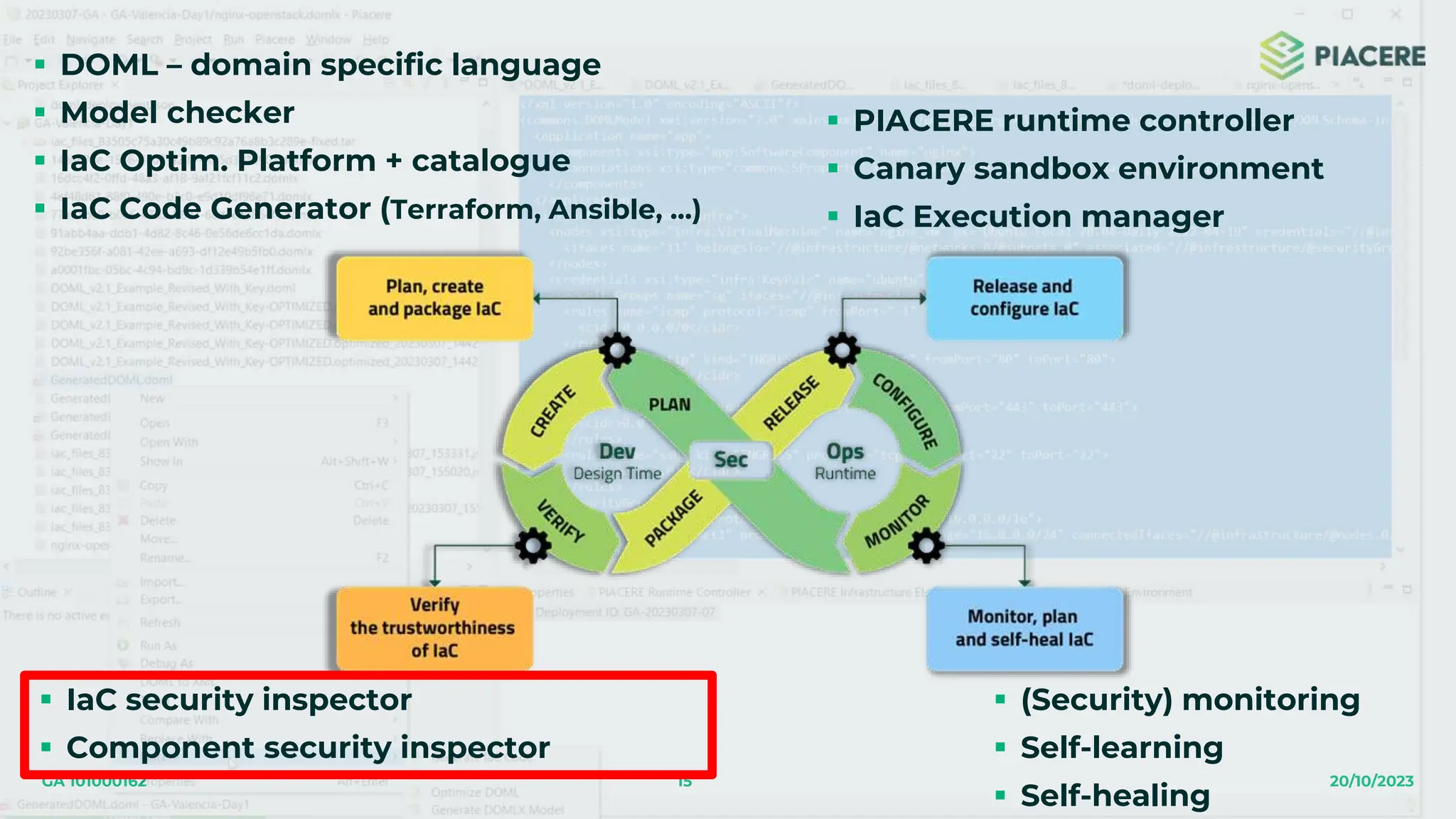 15 20/10/2023
GA 101000162
 DOML – domain specific language
 Model checker
 IaC Optim. Platform + catalogue
 IaC Code Generator (Terraform, Ansible, …)
 IaC security inspector
 Component security inspector
 PIACERE runtime controller
 Canary sandbox environment
 IaC Execution manager
 (Security) monitoring
 Self-learning
 Self-healing
 