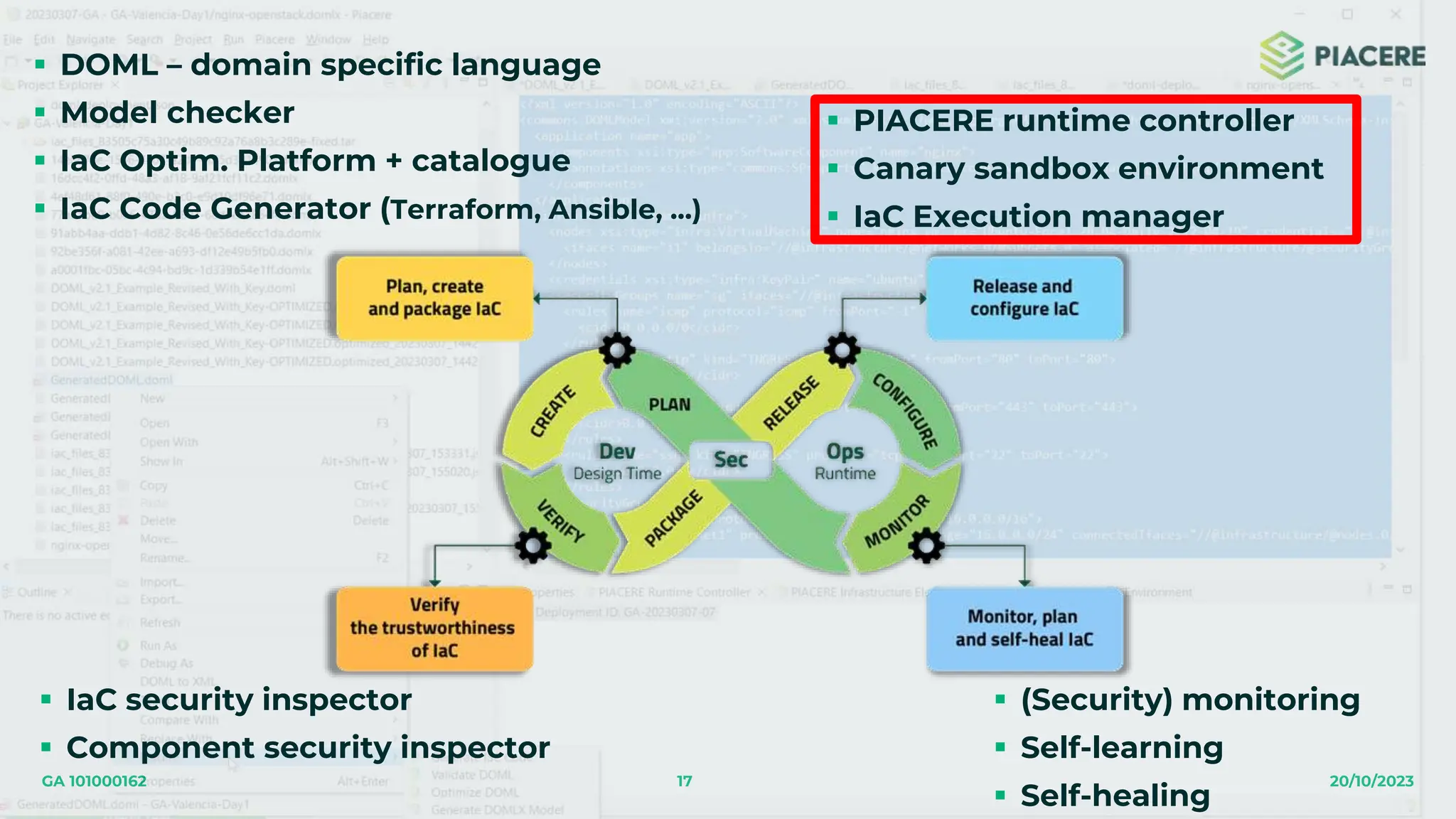 17 20/10/2023
GA 101000162
 DOML – domain specific language
 Model checker
 IaC Optim. Platform + catalogue
 IaC Code Generator (Terraform, Ansible, …)
 IaC security inspector
 Component security inspector
 PIACERE runtime controller
 Canary sandbox environment
 IaC Execution manager
 (Security) monitoring
 Self-learning
 Self-healing
 