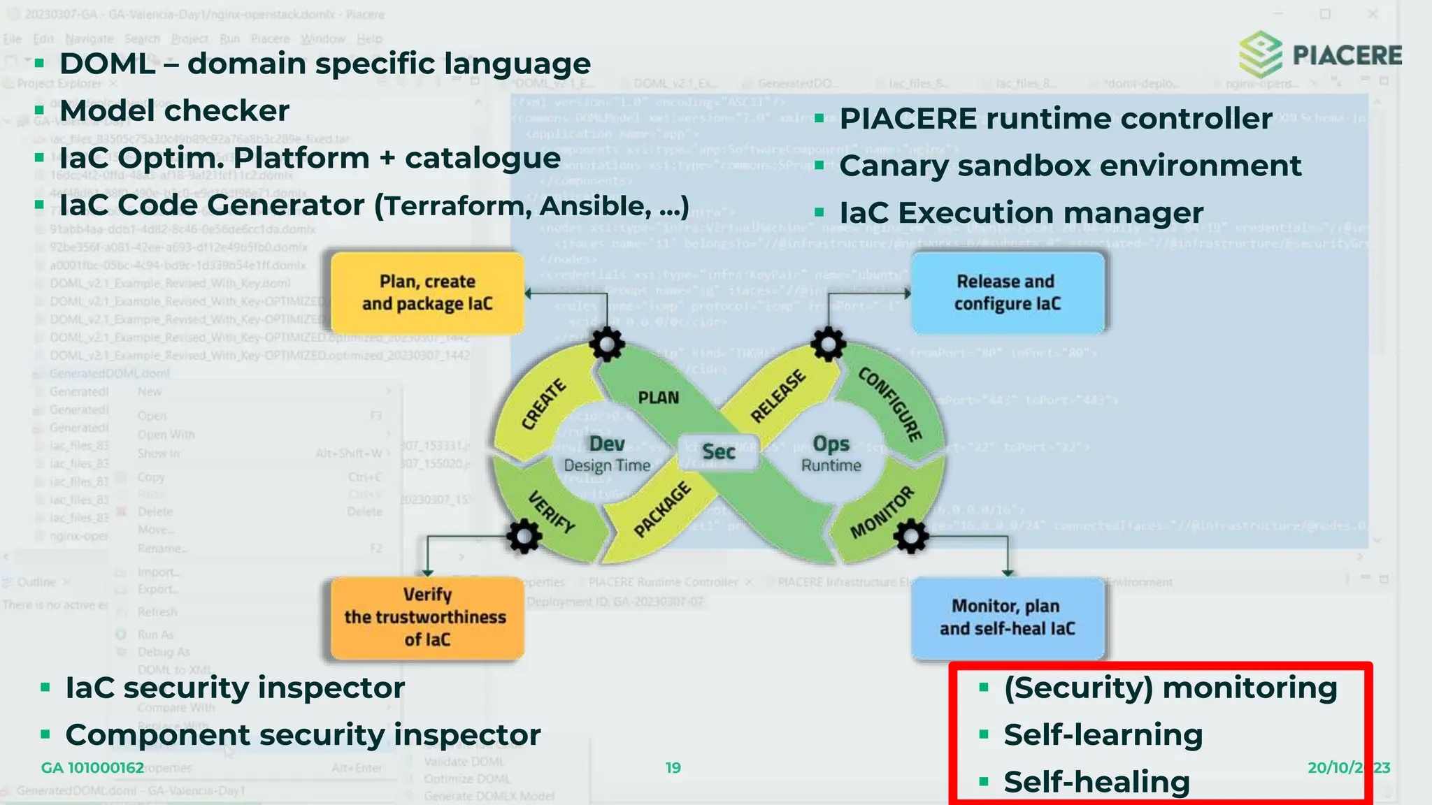 19 20/10/2023
GA 101000162
 DOML – domain specific language
 Model checker
 IaC Optim. Platform + catalogue
 IaC Code Generator (Terraform, Ansible, …)
 IaC security inspector
 Component security inspector
 PIACERE runtime controller
 Canary sandbox environment
 IaC Execution manager
 (Security) monitoring
 Self-learning
 Self-healing
 